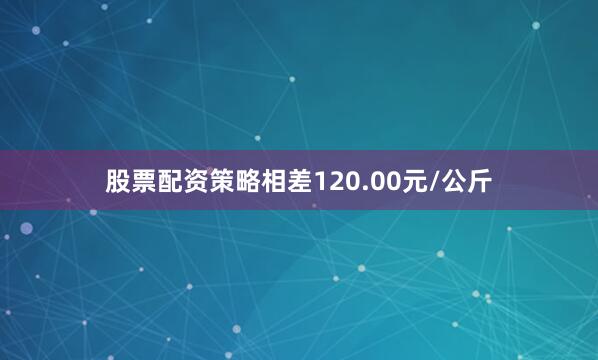 股票配资策略相差120.00元/公斤