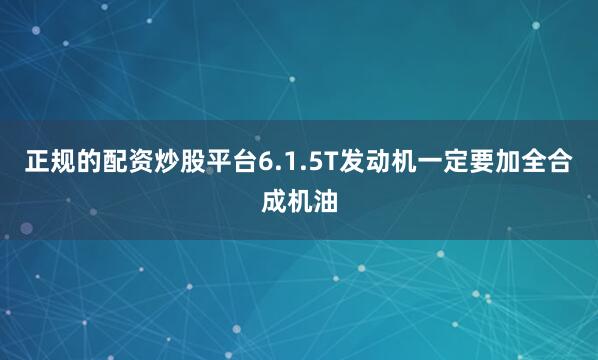 正规的配资炒股平台6.1.5T发动机一定要加全合成机油